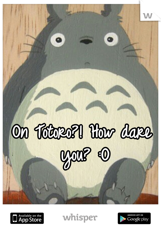 On Totoro?! How dare you? :O