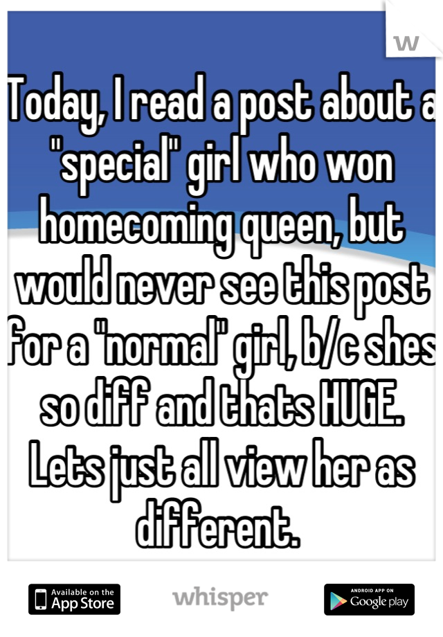 Today, I read a post about a "special" girl who won homecoming queen, but would never see this post for a "normal" girl, b/c shes so diff and thats HUGE. Lets just all view her as different. 