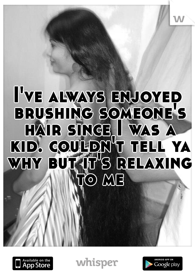I've always enjoyed brushing someone's hair since I was a kid. couldn't tell ya why but it's relaxing to me
