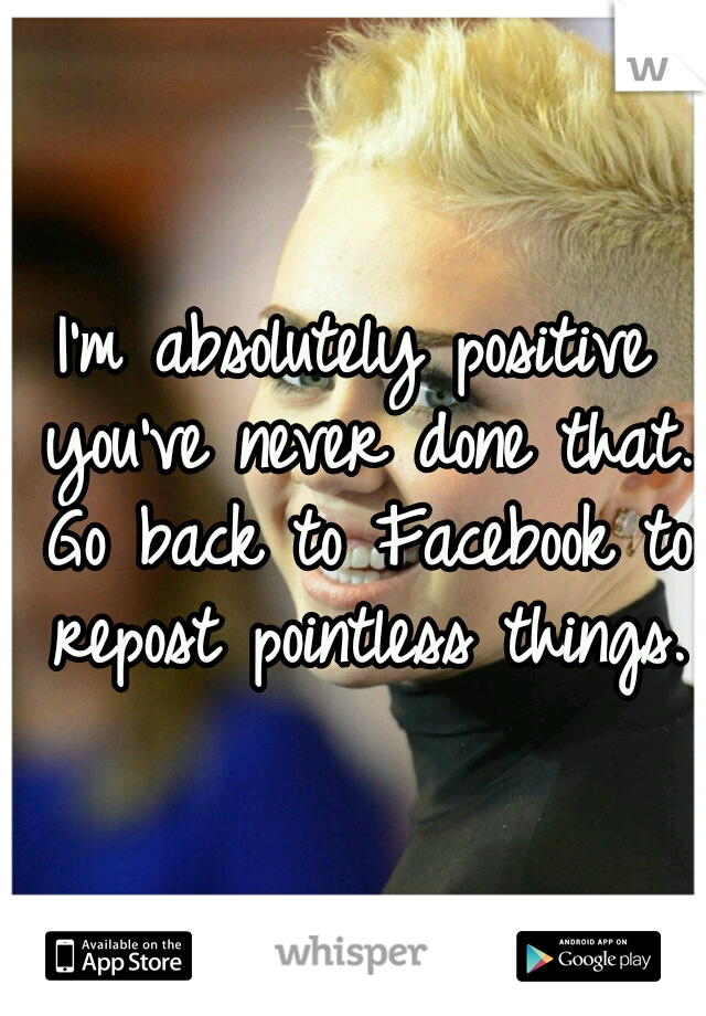 I'm absolutely positive you've never done that. Go back to Facebook to repost pointless things.