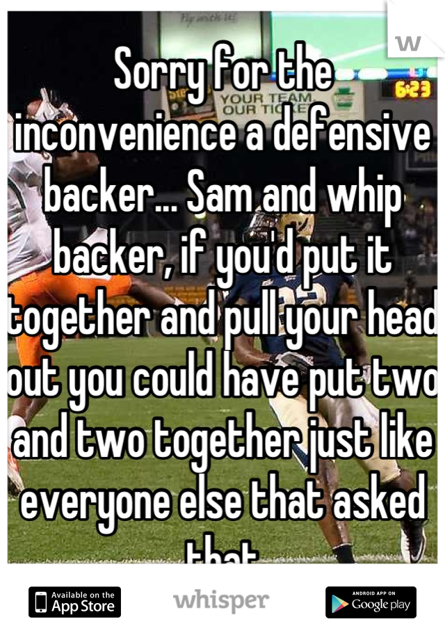 Sorry for the inconvenience a defensive backer... Sam and whip backer, if you'd put it together and pull your head out you could have put two and two together just like everyone else that asked that