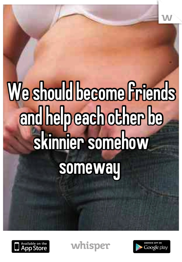 We should become friends and help each other be skinnier somehow someway 