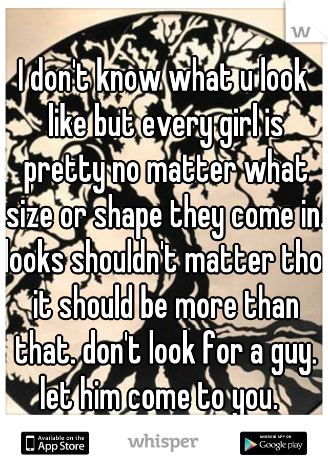I don't know what u look like but every girl is pretty no matter what size or shape they come in. looks shouldn't matter tho. it should be more than that. don't look for a guy. let him come to you.  