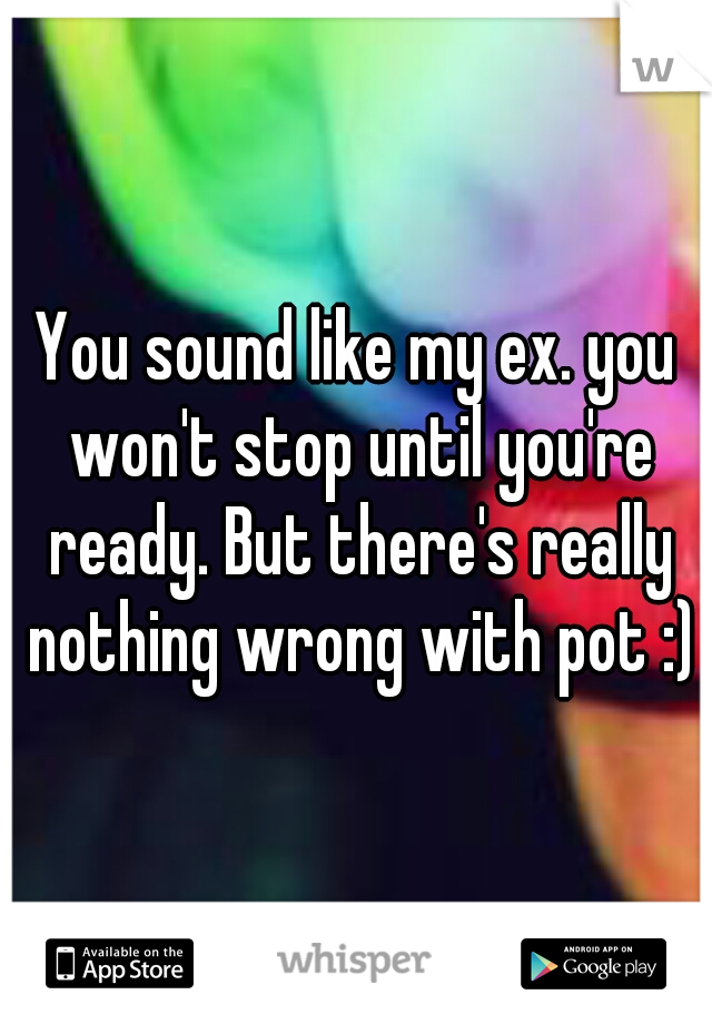 You sound like my ex. you won't stop until you're ready. But there's really nothing wrong with pot :)