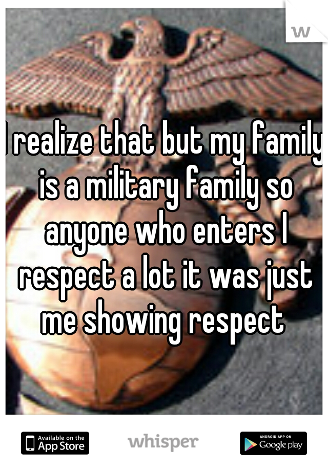 I realize that but my family is a military family so anyone who enters I respect a lot it was just me showing respect 