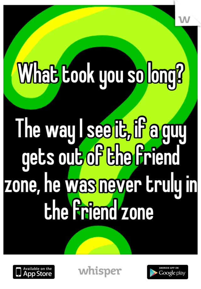 What took you so long?

The way I see it, if a guy gets out of the friend zone, he was never truly in the friend zone 