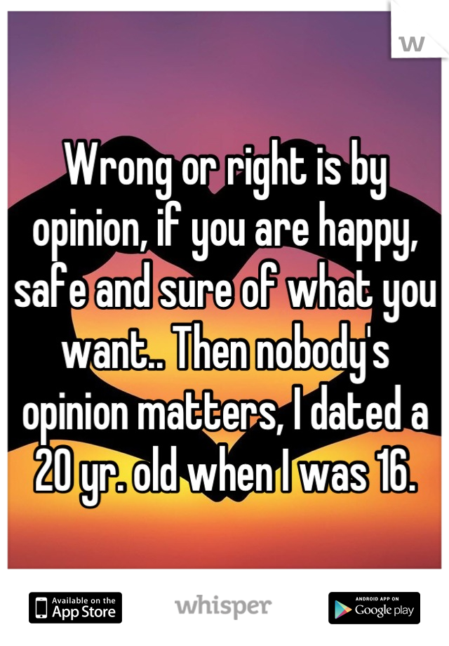 Wrong or right is by opinion, if you are happy, safe and sure of what you want.. Then nobody's opinion matters, I dated a 20 yr. old when I was 16.