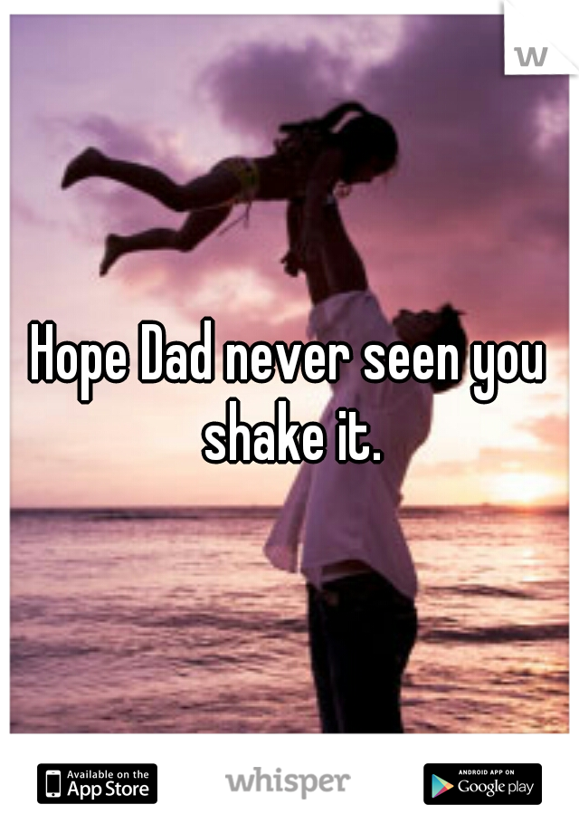 Hope Dad never seen you shake it.