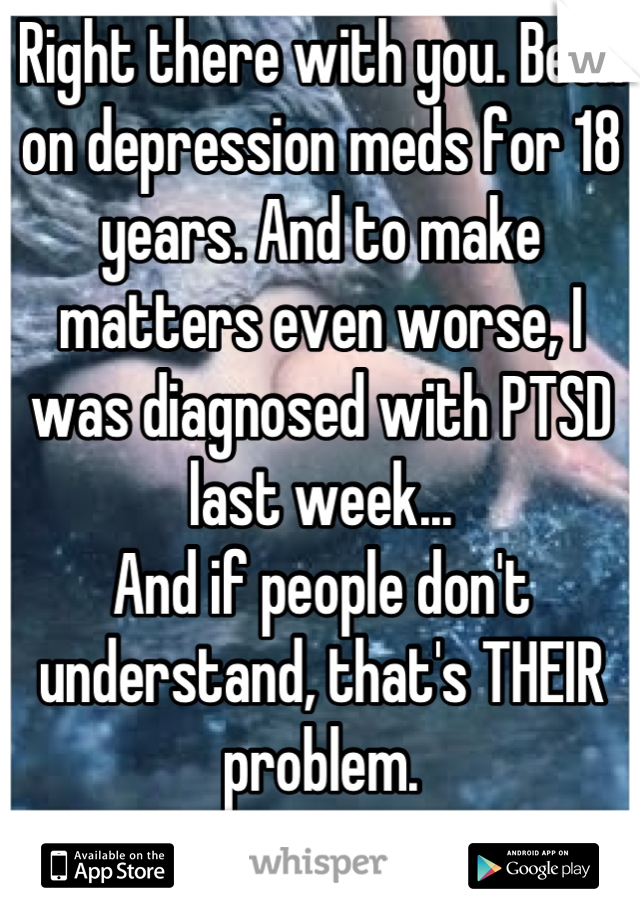 Right there with you. Been on depression meds for 18 years. And to make matters even worse, I was diagnosed with PTSD last week...
And if people don't understand, that's THEIR problem.
Stay strong...