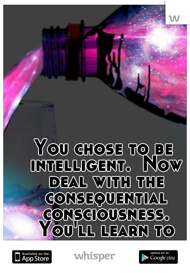 You chose to be intelligent.  Now deal with the consequential consciousness. You'll learn to control your happiness someday. 