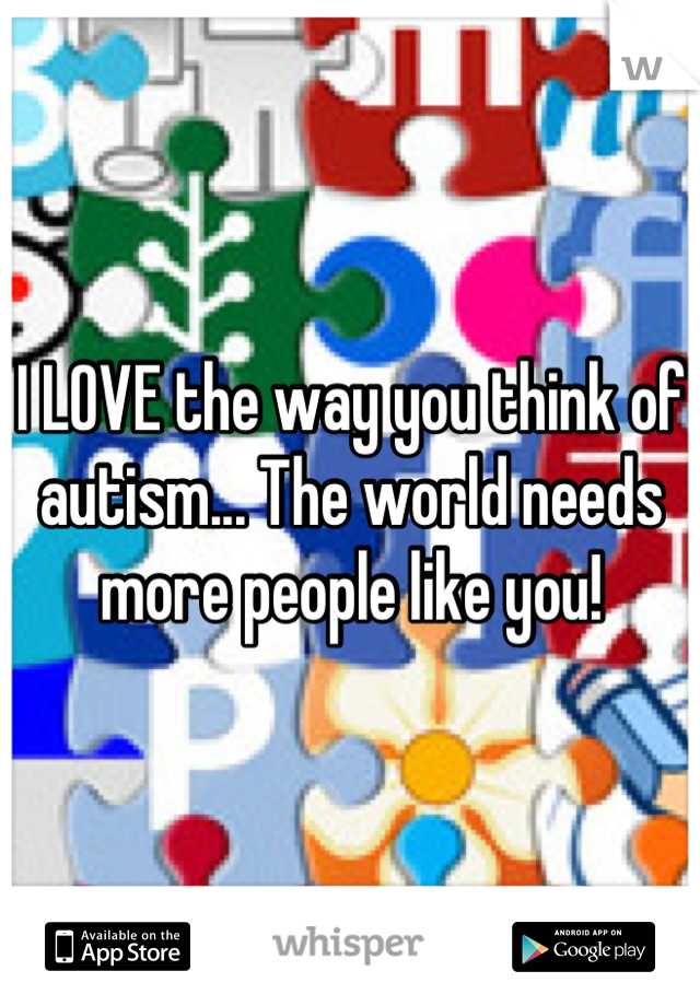 I LOVE the way you think of autism... The world needs more people like you!