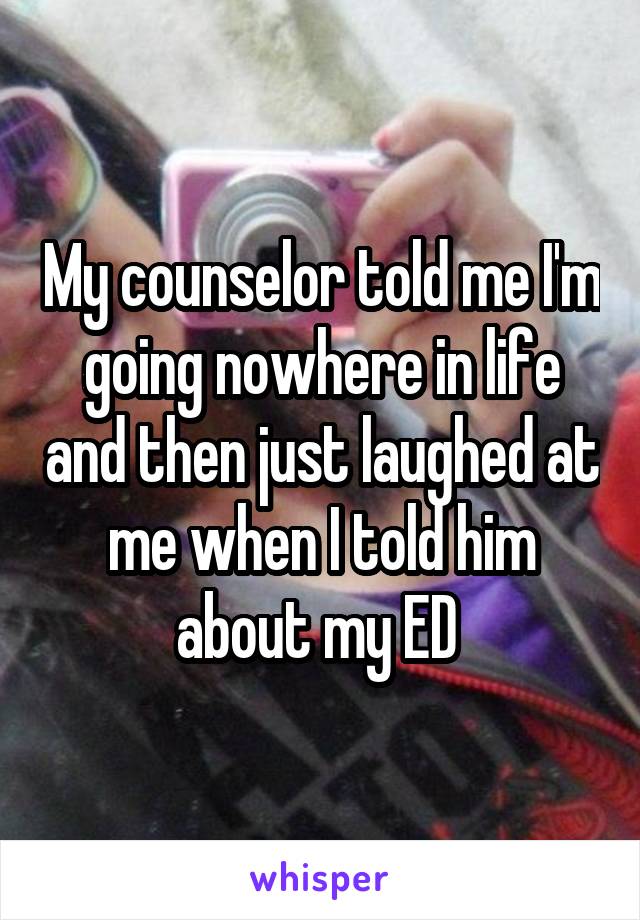 My counselor told me I'm going nowhere in life and then just laughed at me when I told him about my ED 