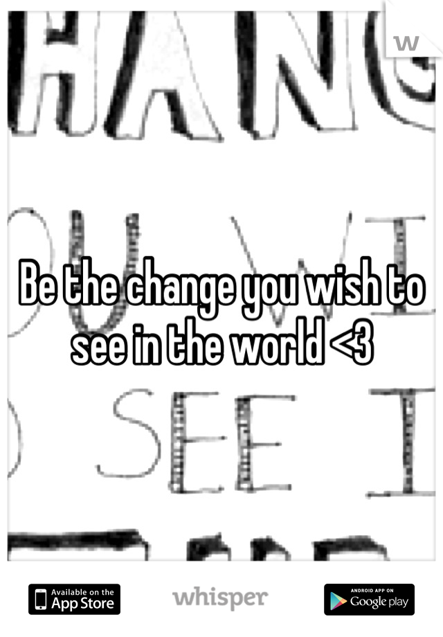 Be the change you wish to see in the world <3