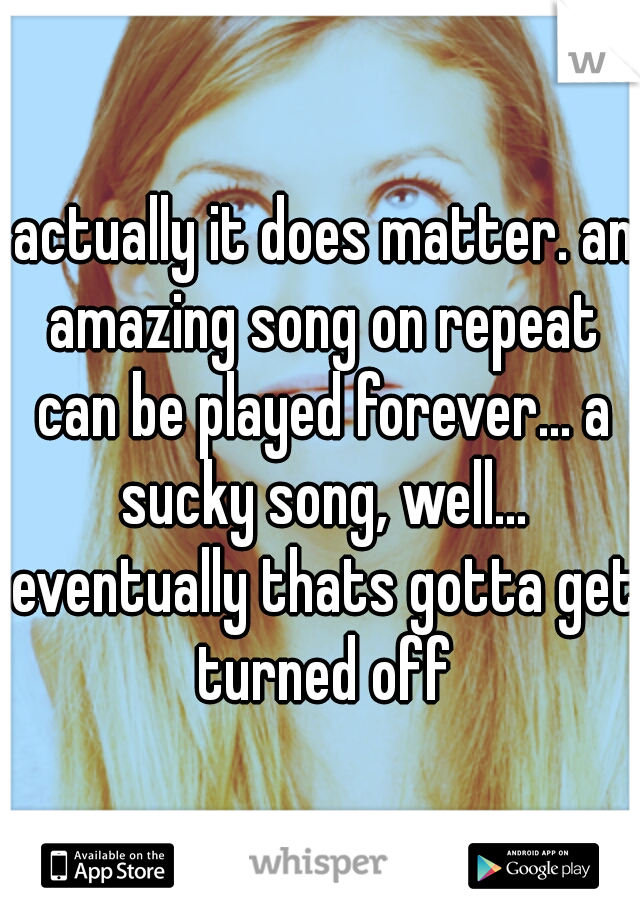  actually it does matter. an amazing song on repeat can be played forever... a sucky song, well... eventually thats gotta get turned off