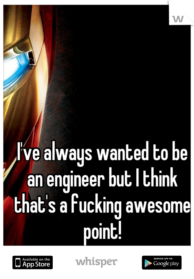 I've always wanted to be an engineer but I think that's a fucking awesome point!