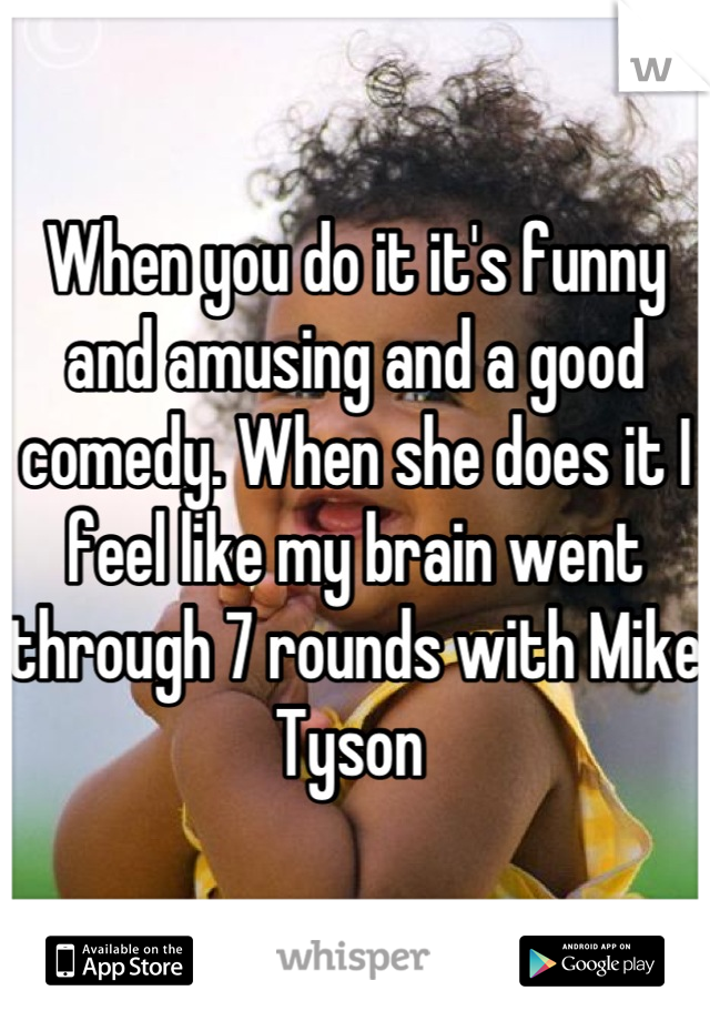 When you do it it's funny and amusing and a good comedy. When she does it I feel like my brain went through 7 rounds with Mike Tyson 