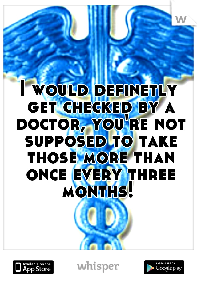 I would definetly get checked by a doctor, you're not supposed to take those more than once every three months! 