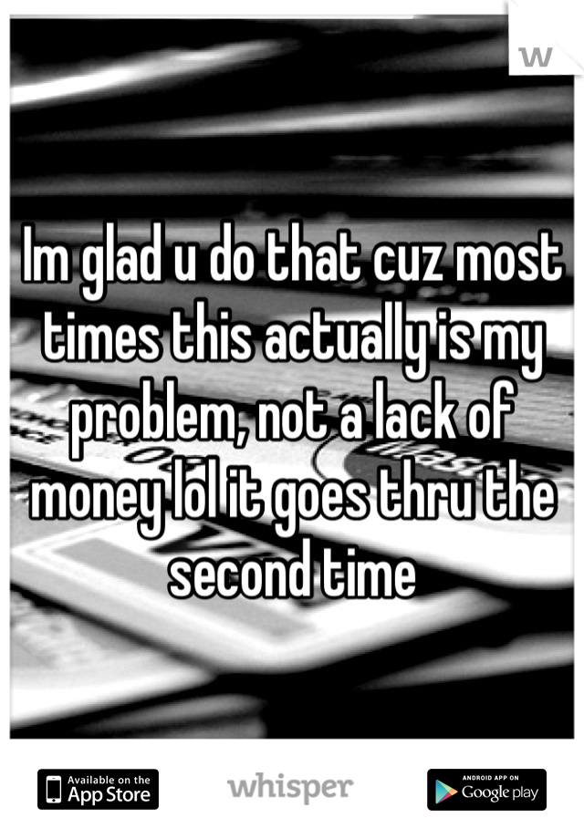 Im glad u do that cuz most times this actually is my problem, not a lack of money lol it goes thru the second time