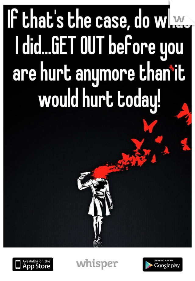 If that's the case, do what I did…GET OUT before you are hurt anymore than it would hurt today!