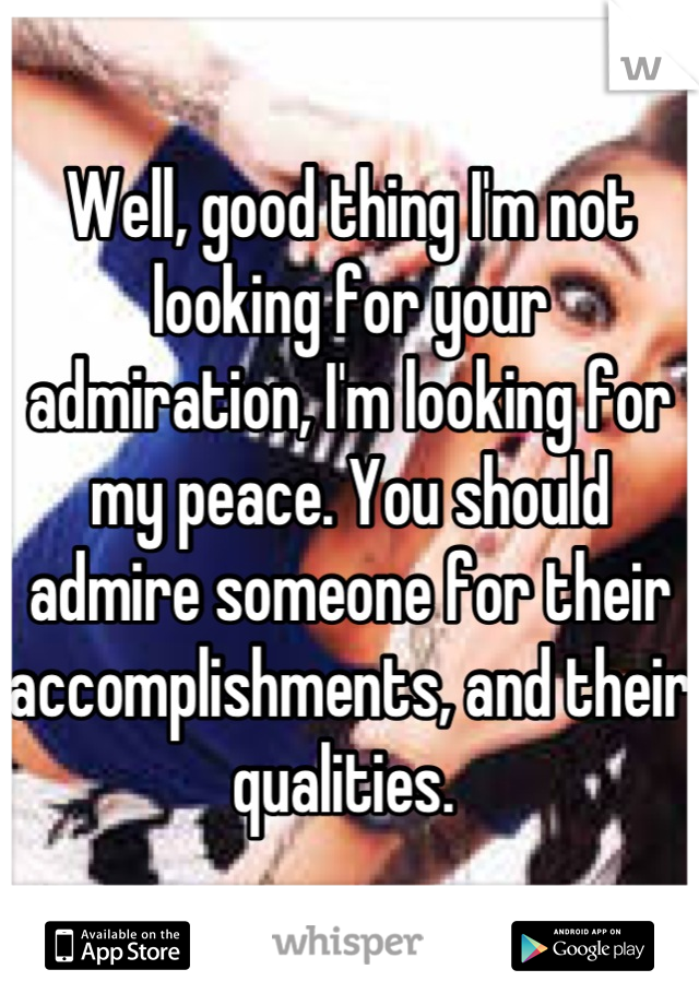 Well, good thing I'm not looking for your admiration, I'm looking for my peace. You should admire someone for their accomplishments, and their qualities. 