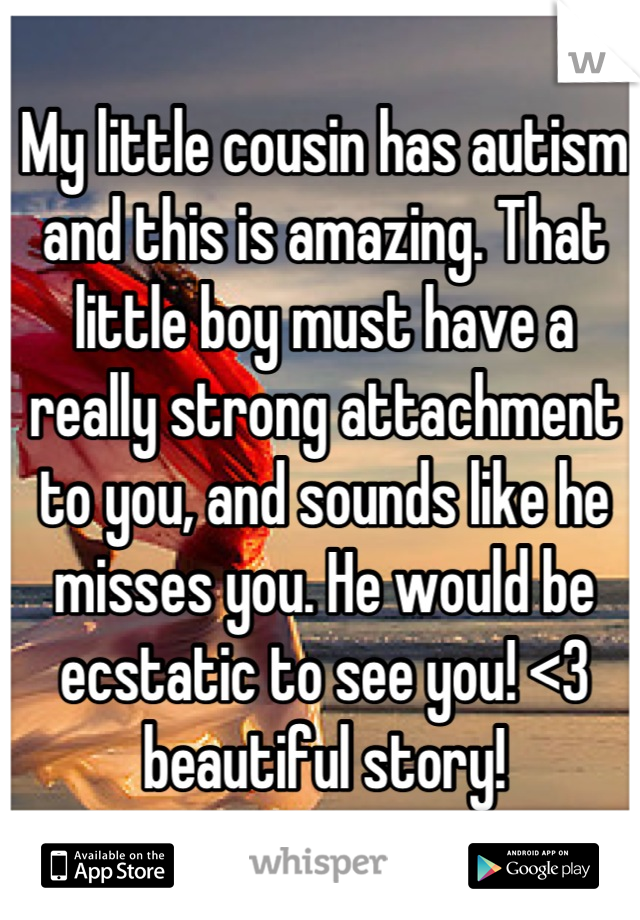 My little cousin has autism and this is amazing. That little boy must have a really strong attachment to you, and sounds like he misses you. He would be ecstatic to see you! <3 beautiful story!