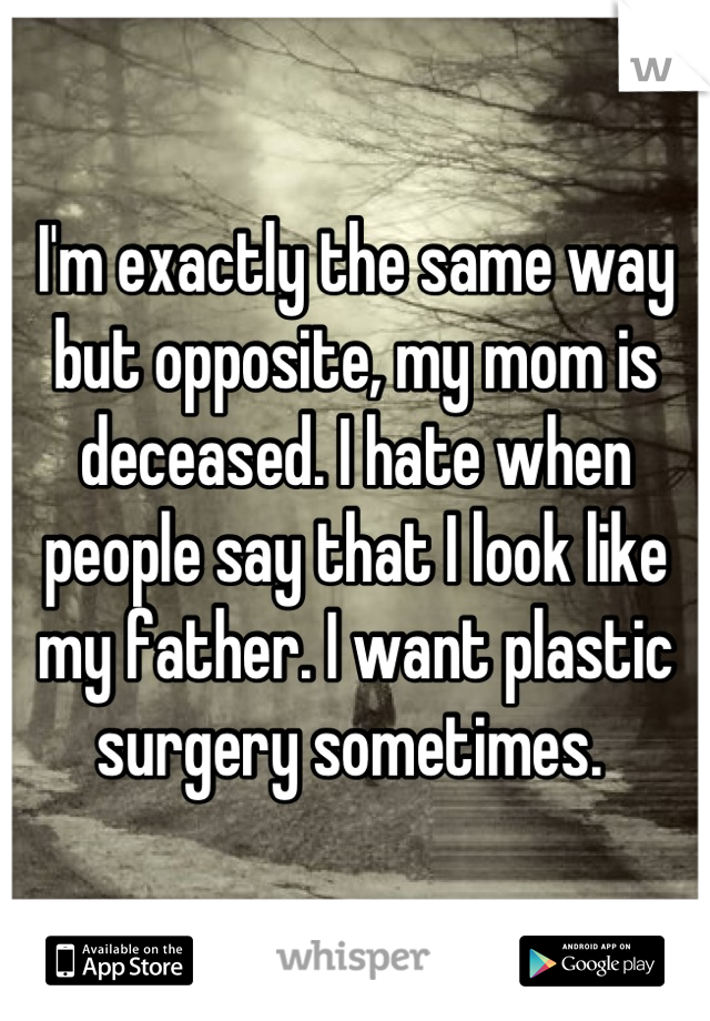 I'm exactly the same way but opposite, my mom is deceased. I hate when people say that I look like my father. I want plastic surgery sometimes. 