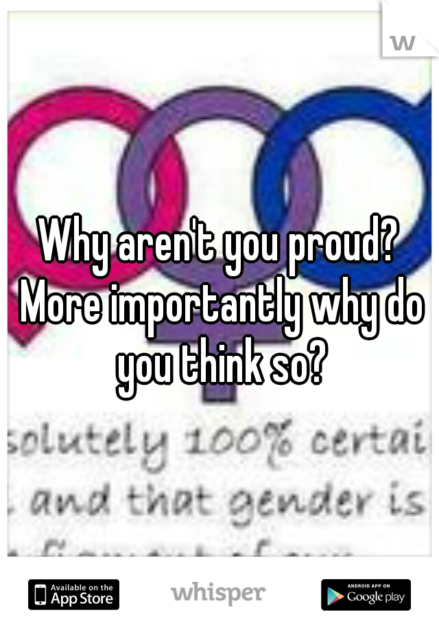 Why aren't you proud? More importantly why do you think so?