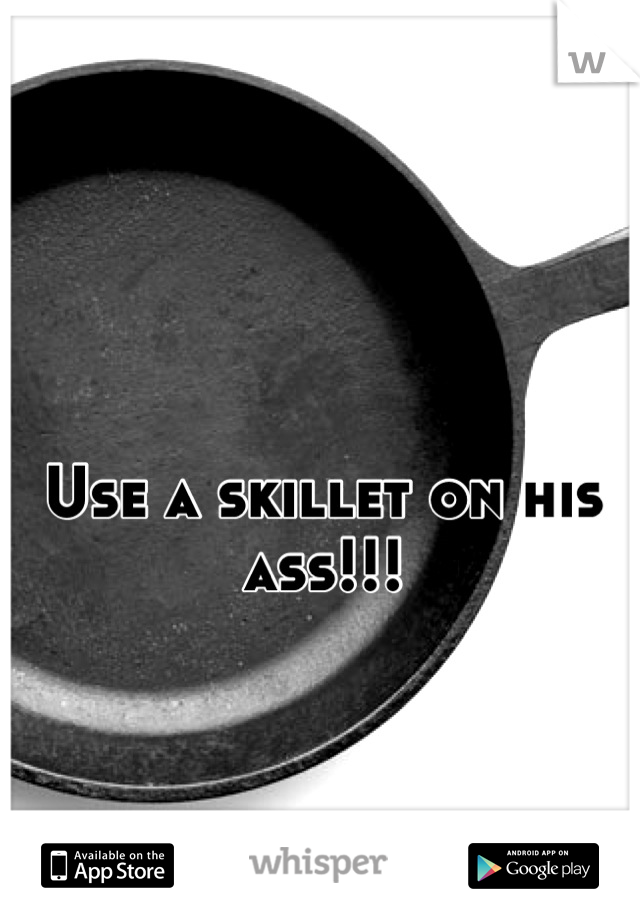 Use a skillet on his ass!!!