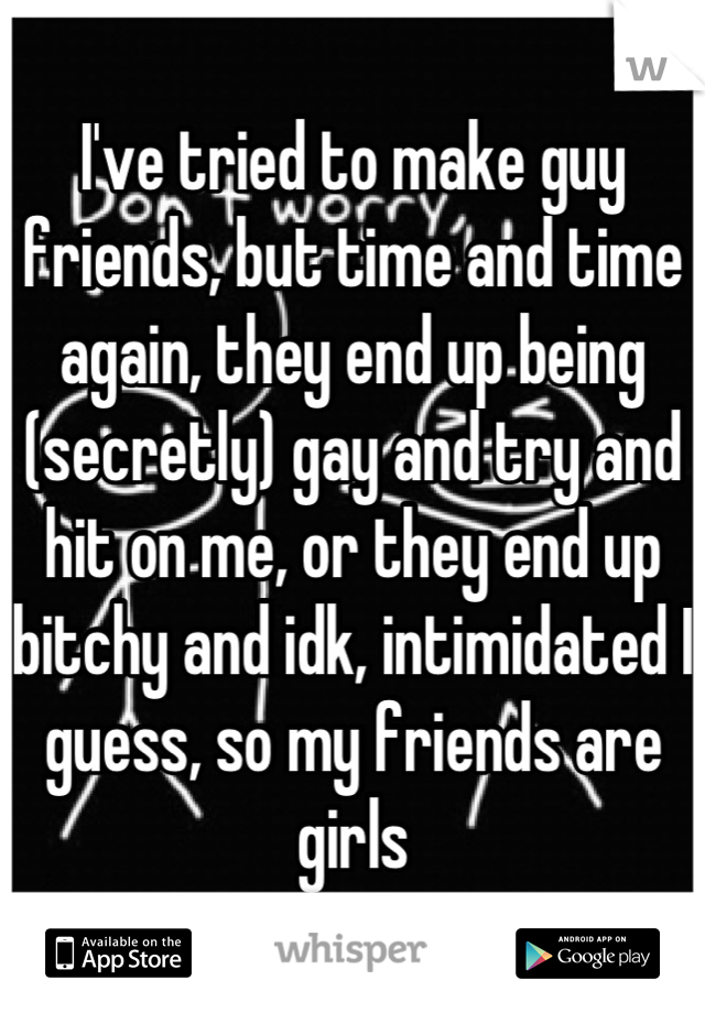 I've tried to make guy friends, but time and time again, they end up being (secretly) gay and try and hit on me, or they end up bitchy and idk, intimidated I guess, so my friends are girls