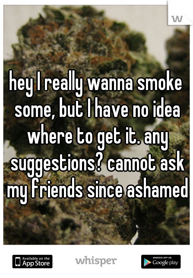 hey I really wanna smoke some, but I have no idea where to get it. any suggestions? cannot ask my friends since ashamed