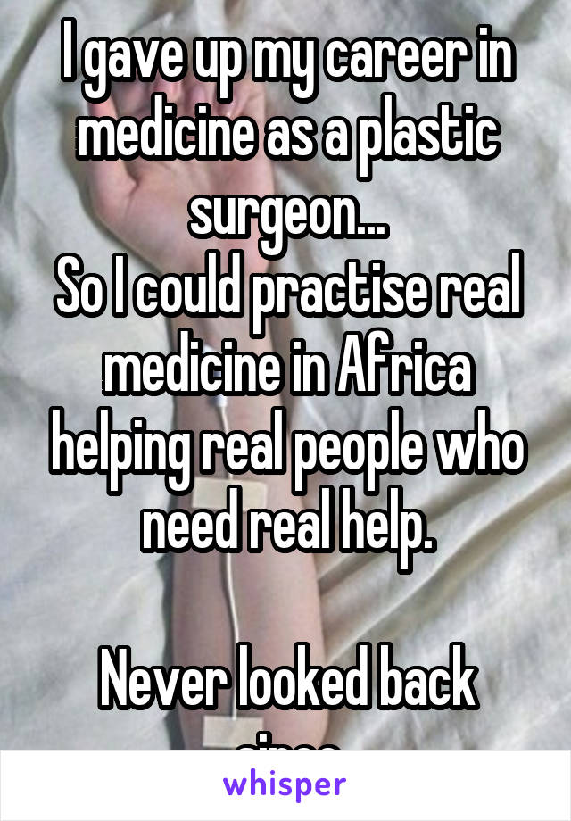 I gave up my career in medicine as a plastic surgeon...
So I could practise real medicine in Africa helping real people who need real help.

Never looked back since