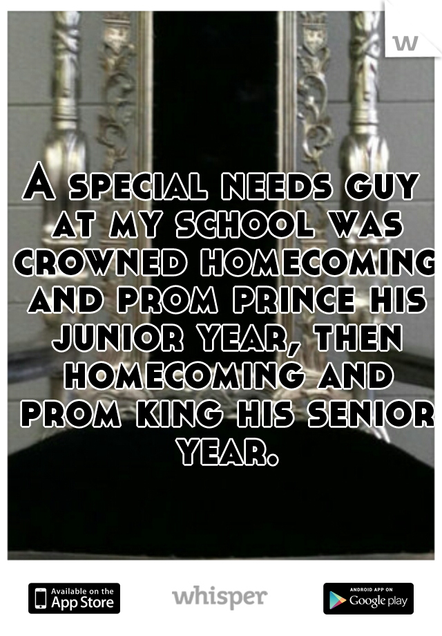 A special needs guy at my school was crowned homecoming and prom prince his junior year, then homecoming and prom king his senior year.