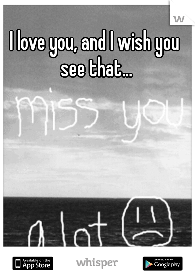 I love you, and I wish you see that...