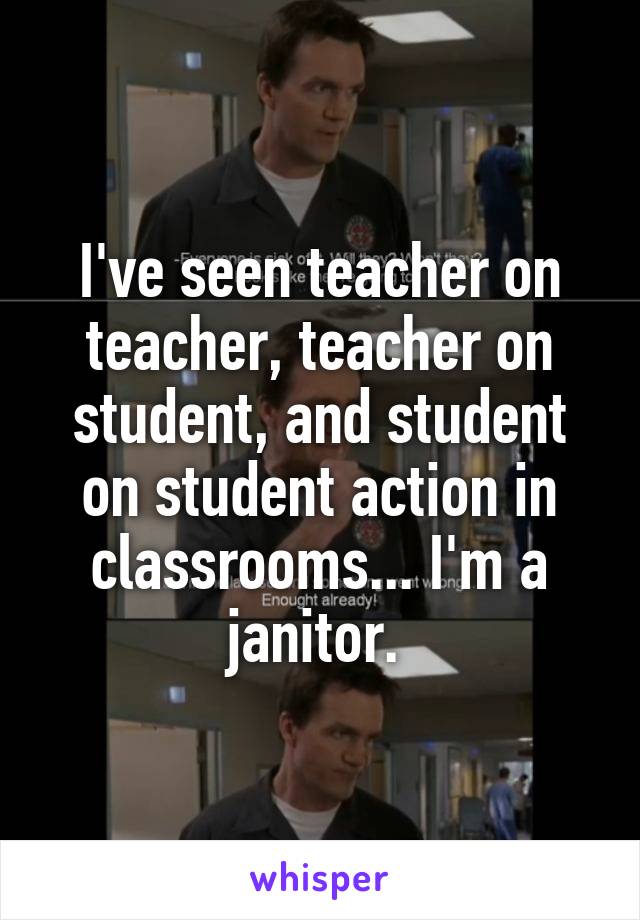 I've seen teacher on teacher, teacher on student, and student on student action in classrooms... I'm a janitor. 