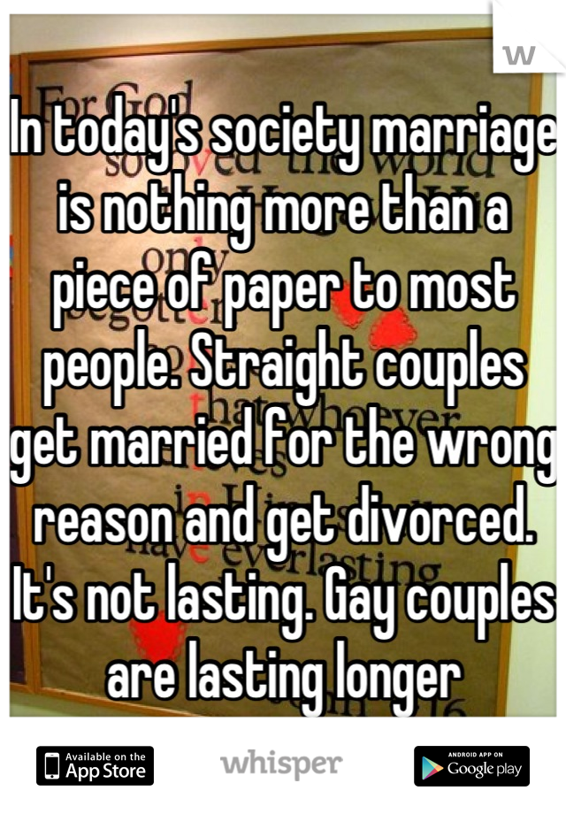 In today's society marriage is nothing more than a piece of paper to most people. Straight couples get married for the wrong reason and get divorced. It's not lasting. Gay couples are lasting longer