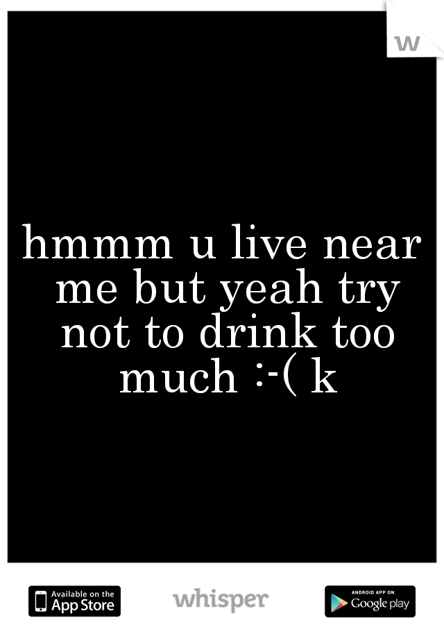 hmmm u live near me but yeah try not to drink too much :-( k