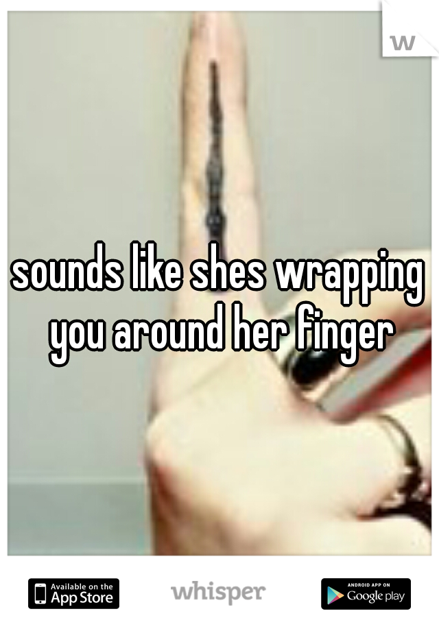 sounds like shes wrapping you around her finger