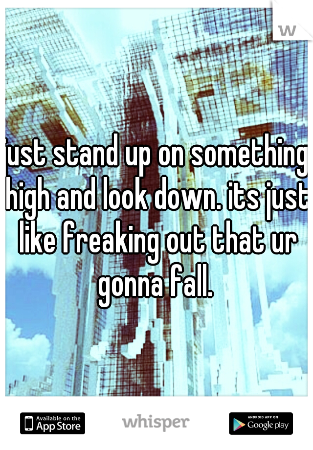 just stand up on something high and look down. its just like freaking out that ur gonna fall. 