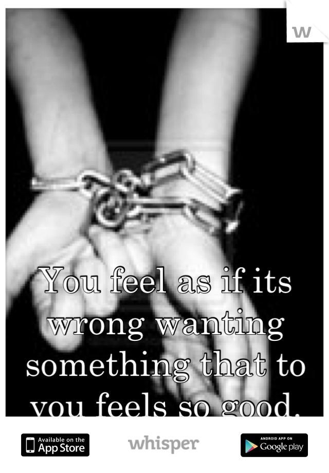 You feel as if its wrong wanting something that to you feels so good.