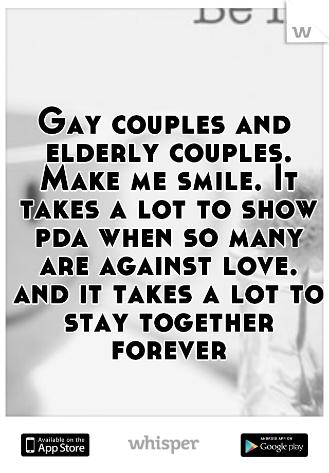Gay couples and elderly couples. Make me smile. It takes a lot to show pda when so many are against love. and it takes a lot to stay together forever