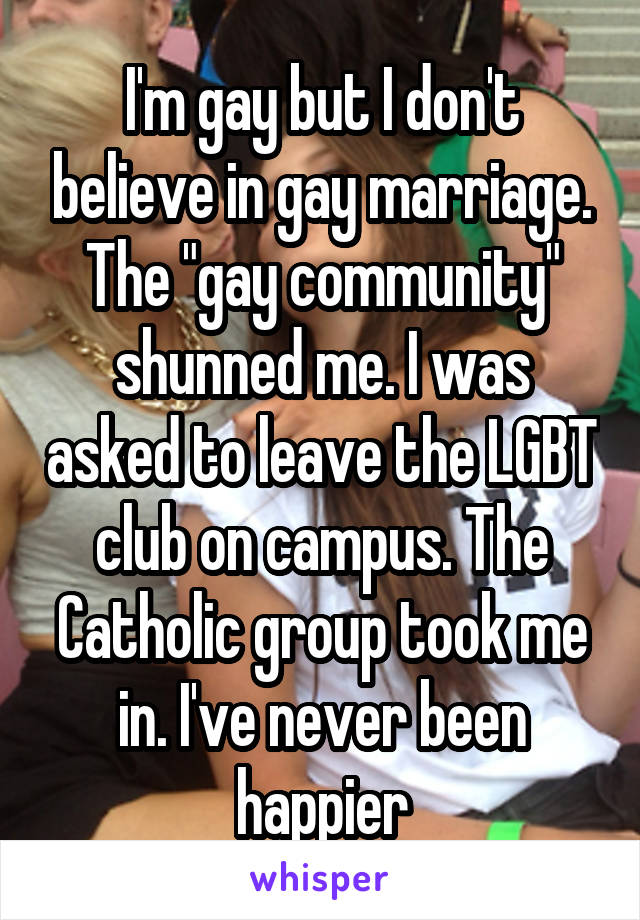 I'm gay but I don't believe in gay marriage. The "gay community" shunned me. I was asked to leave the LGBT club on campus. The Catholic group took me in. I've never been happier