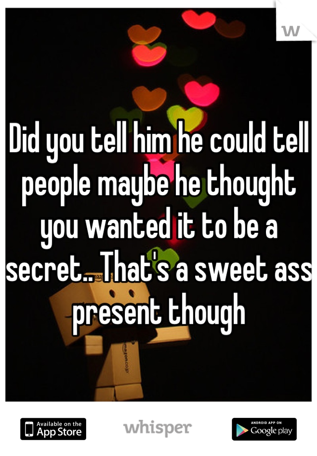 Did you tell him he could tell people maybe he thought you wanted it to be a secret.. That's a sweet ass present though