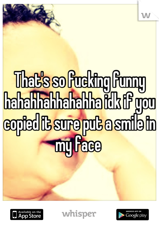 That's so fucking funny hahahhahhahahha idk if you copied it sure put a smile in my face 