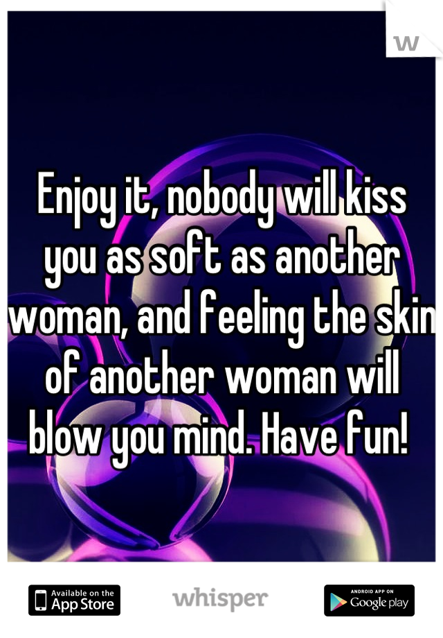 Enjoy it, nobody will kiss you as soft as another woman, and feeling the skin of another woman will blow you mind. Have fun! 