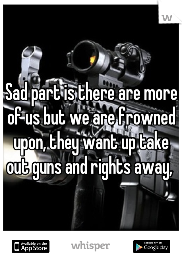 Sad part is there are more of us but we are frowned upon, they want up take out guns and rights away, 