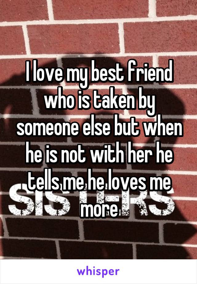 I love my best friend who is taken by someone else but when he is not with her he tells me he loves me more