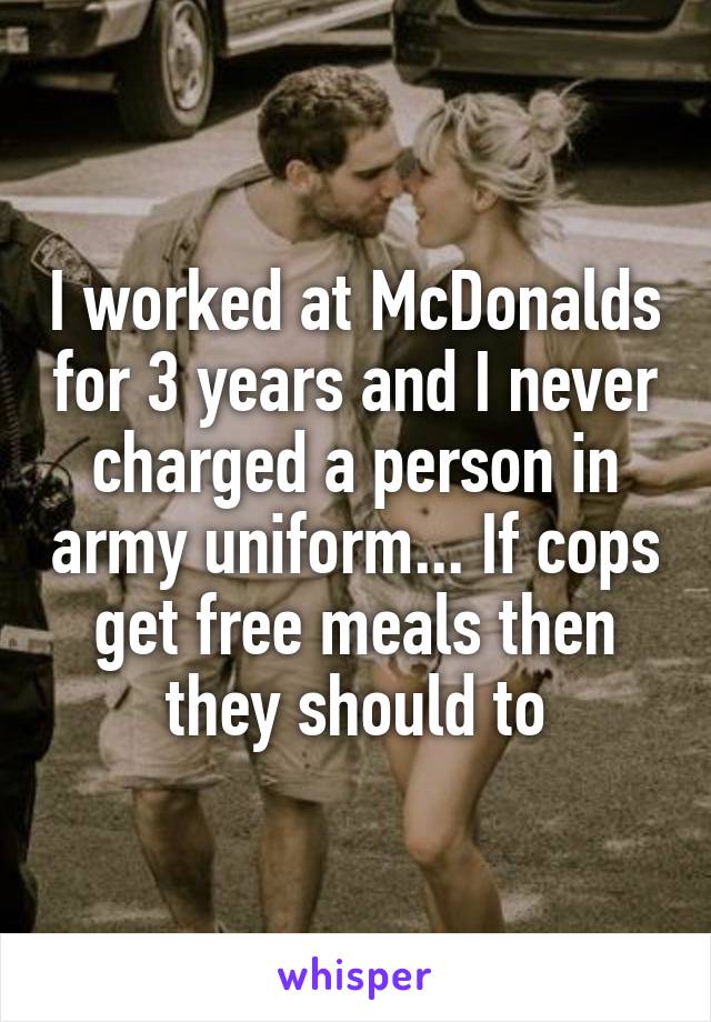 I worked at McDonalds for 3 years and I never charged a person in army uniform... If cops get free meals then they should to