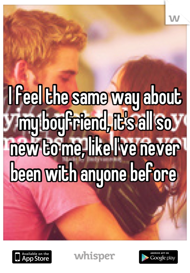 I feel the same way about my boyfriend, it's all so new to me, like I've never been with anyone before 