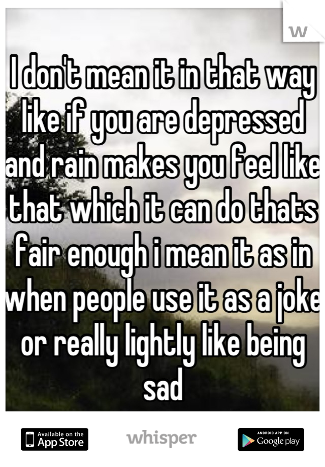 I don't mean it in that way like if you are depressed and rain makes you feel like that which it can do thats fair enough i mean it as in when people use it as a joke or really lightly like being sad