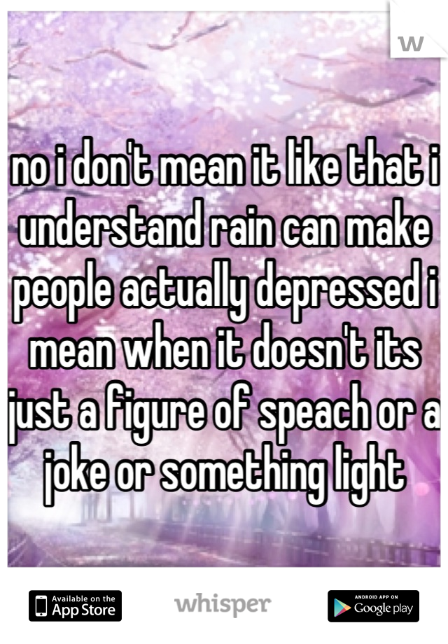 no i don't mean it like that i understand rain can make people actually depressed i mean when it doesn't its just a figure of speach or a joke or something light